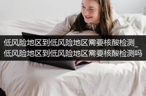 低风险地区到低风险地区需要核酸检测_低风险地区到低风险地区需要核酸检测吗